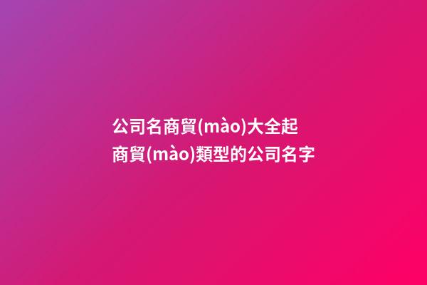 公司名商貿(mào)大全起 商貿(mào)類型的公司名字-第1張-公司起名-玄機派